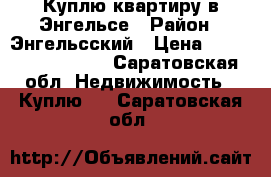 Куплю квартиру в Энгельсе › Район ­ Энгельсский › Цена ­ 1300000-2000000 - Саратовская обл. Недвижимость » Куплю   . Саратовская обл.